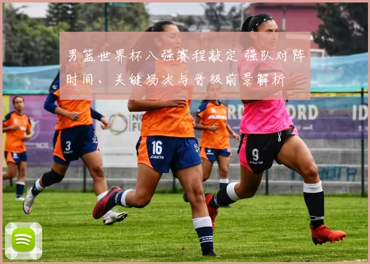 男篮世界杯八强赛程敲定 强队对阵时间、关键场次与晋级前景解析