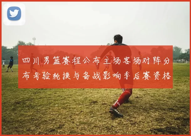 四川男篮赛程公布主场客场对阵分布考验轮换与备战影响季后赛资格