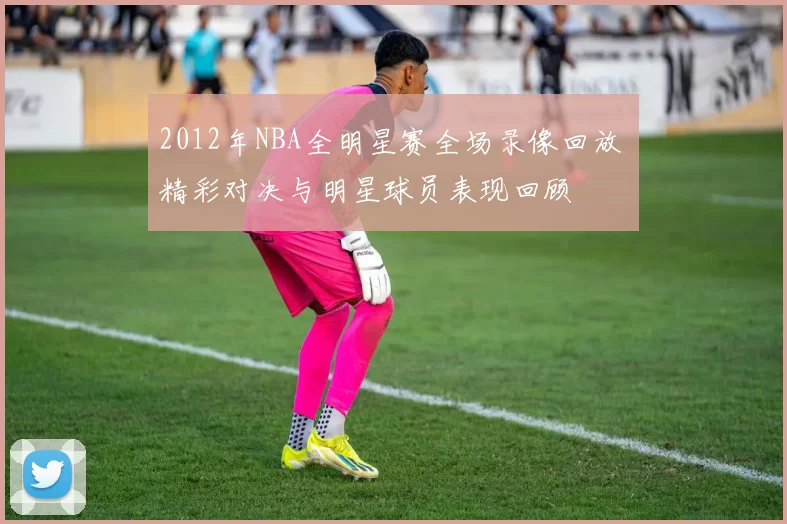 2012年NBA全明星赛全场录像回放 精彩对决与明星球员表现回顾