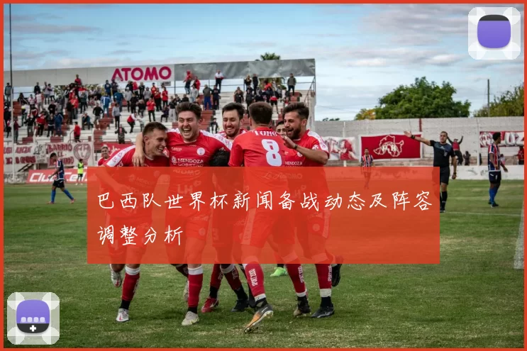 巴西队世界杯新闻备战动态及阵容调整分析