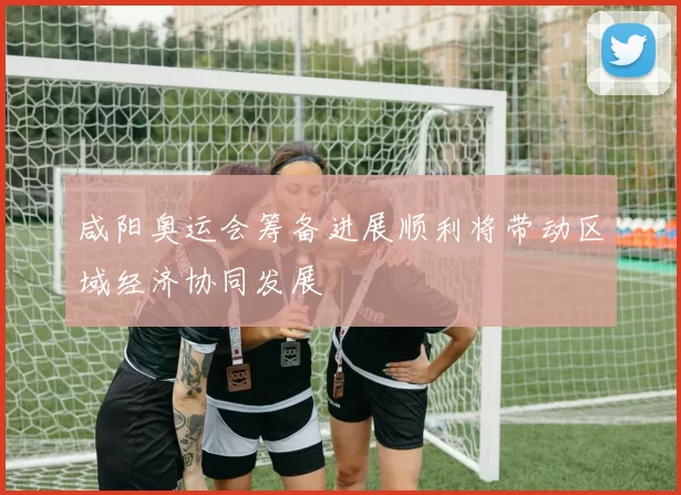 咸阳奥运会筹备进展顺利将带动区域经济协同发展