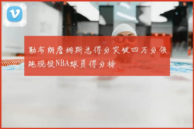 勒布朗詹姆斯总得分突破四万分领跑现役NBA球员得分榜