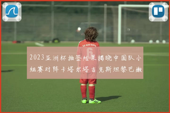 2023亚洲杯抽签结果揭晓中国队小组赛对阵卡塔尔塔吉克斯坦黎巴嫩