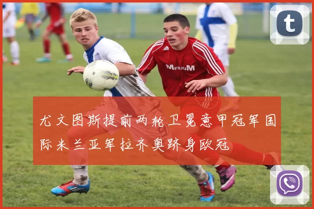 尤文图斯提前两轮卫冕意甲冠军国际米兰亚军拉齐奥跻身欧冠