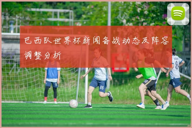 巴西队世界杯新闻备战动态及阵容调整分析