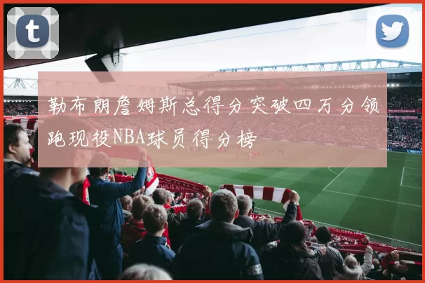 勒布朗詹姆斯总得分突破四万分领跑现役NBA球员得分榜