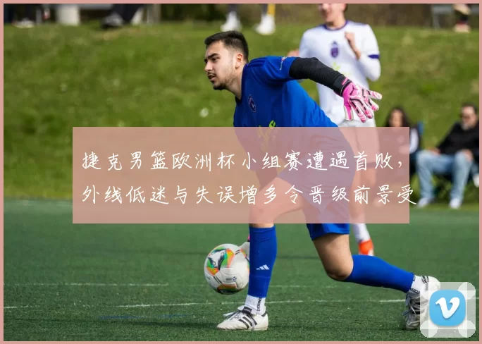 捷克男篮欧洲杯小组赛遭遇首败,外线低迷与失误增多令晋级前景受考验