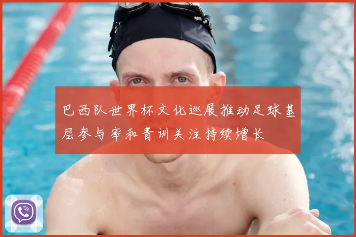 巴西队世界杯文化巡展推动足球基层参与率和青训关注持续增长