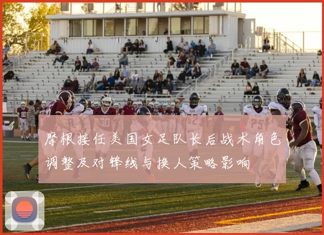 摩根接任美国女足队长后战术角色调整及对锋线与换人策略影响
