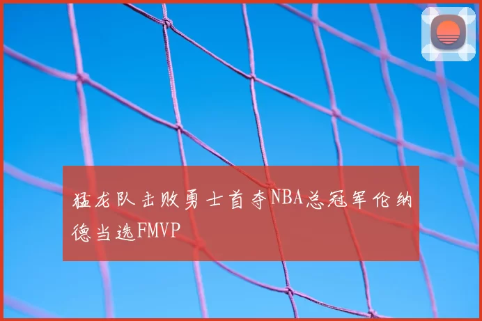 猛龙队击败勇士首夺NBA总冠军伦纳德当选FMVP