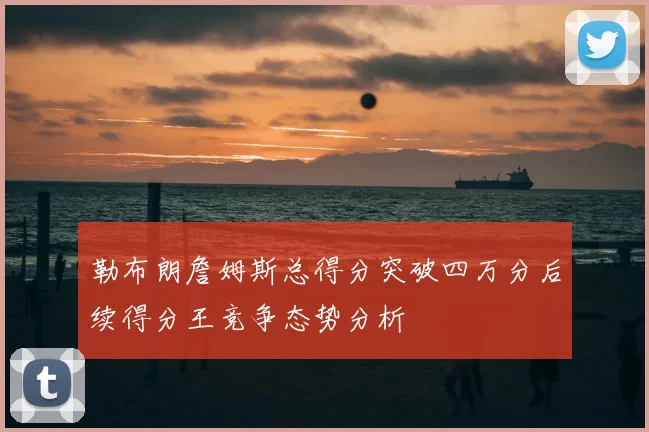 勒布朗詹姆斯总得分突破四万分后续得分王竞争态势分析