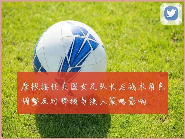 摩根接任美国女足队长后战术角色调整及对锋线与换人策略影响