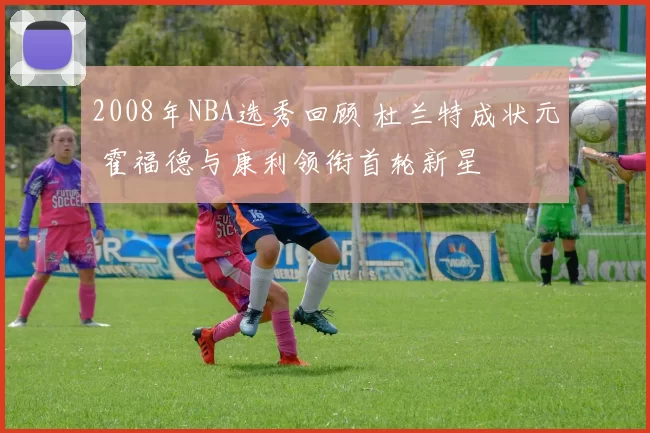 2008年NBA选秀回顾 杜兰特成状元 霍福德与康利领衔首轮新星