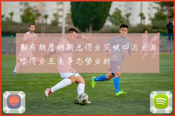 勒布朗詹姆斯总得分突破四万分后续得分王竞争态势分析