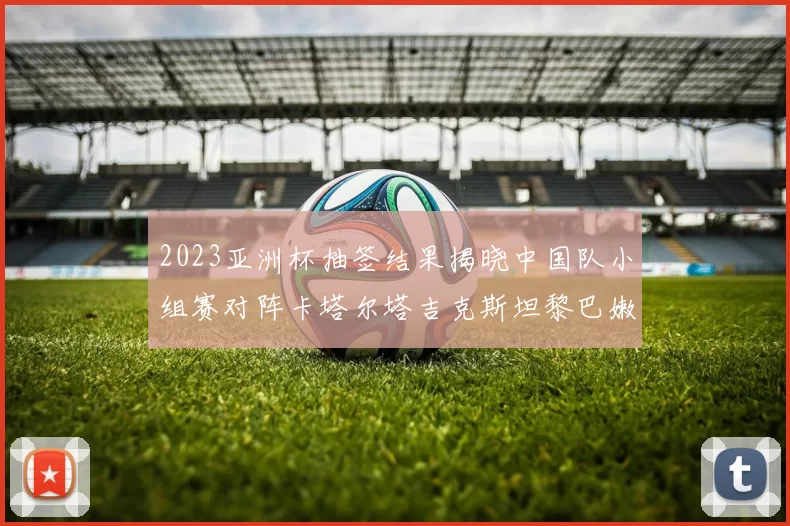 2023亚洲杯抽签结果揭晓中国队小组赛对阵卡塔尔塔吉克斯坦黎巴嫩