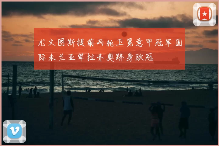 尤文图斯提前两轮卫冕意甲冠军国际米兰亚军拉齐奥跻身欧冠